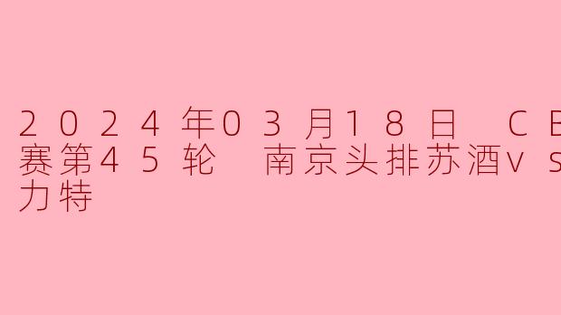 2024年03月18日 CBA常规赛第45轮 南京头排苏酒vs新疆伊力特